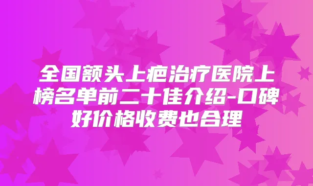 全国额头上疤医院上榜名单前二十佳介绍-口碑好价格收费也合理