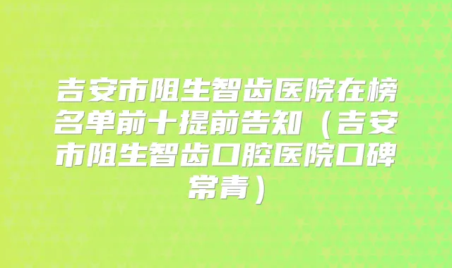 吉安市阻生智齿医院在榜名单前十提前告知(吉安市阻生智齿口腔医院口碑常青)