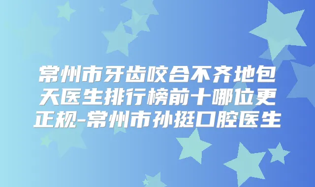 常州市牙齿咬合不齐地包天医生排行榜前十哪位更正规-常州市孙挺口腔医生