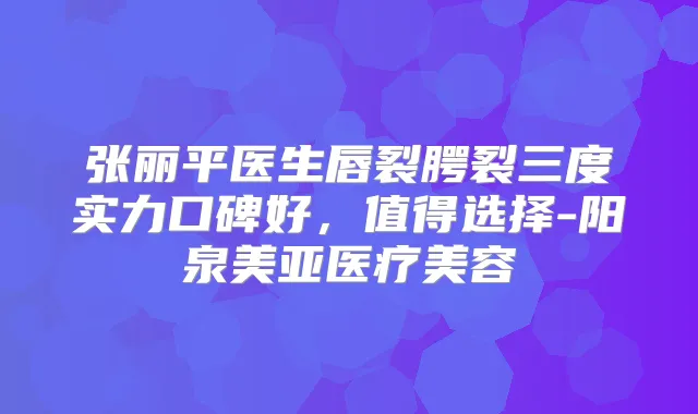 张丽平医生唇裂腭裂三度实力口碑好,值得选择-阳泉美亚医疗美容