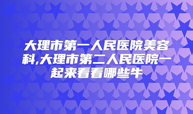 大理市第一人民医院美容科,大理市第二人民医院一起来看看哪些牛