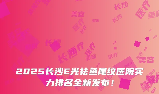 2025长沙E光祛鱼尾纹医院实力排名全新发布!