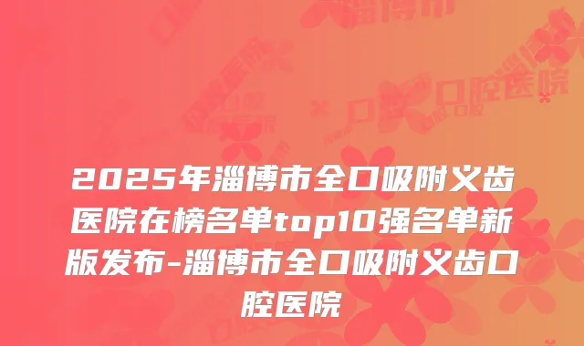 2025年淄博市全口吸附义齿医院在榜名单top10强名单新版发布-淄博市全口吸附义齿口腔医院