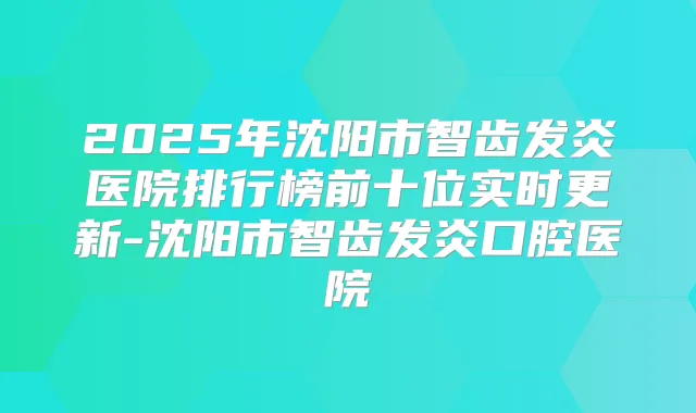 2025年沈阳市智齿发炎医院排行榜前十位实时更新-沈阳市智齿发炎口腔医院