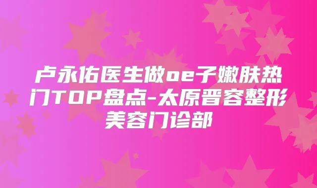 卢永佑医生做oe子嫩肤热门TOP盘点-太原晋容整形美容门诊部