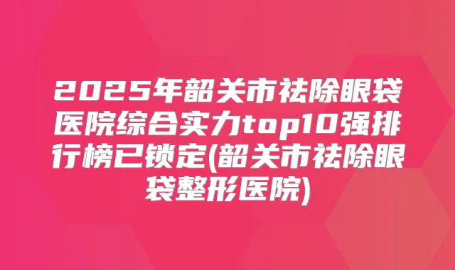 2025年韶关市祛除眼袋医院综合实力top10强排行榜已锁定(韶关市祛除眼袋整形医院)
