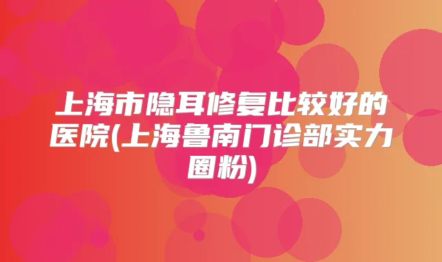 上海市隐耳修复比较好的医院(上海鲁南门诊部实力圈粉)