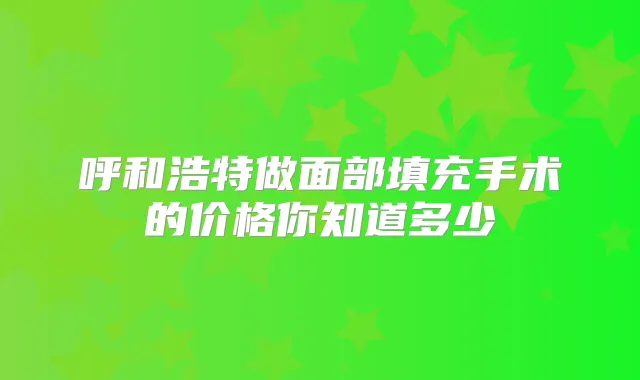 呼和浩特做面部填充手术的价格你知道多少