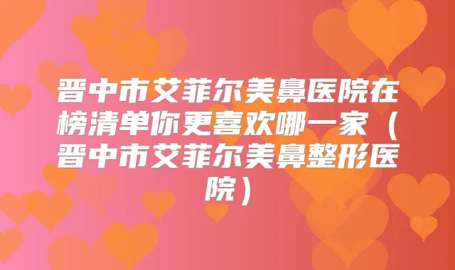 晋中市艾菲尔美鼻医院在榜清单你更喜欢哪一家(晋中市艾菲尔美鼻整形医院)