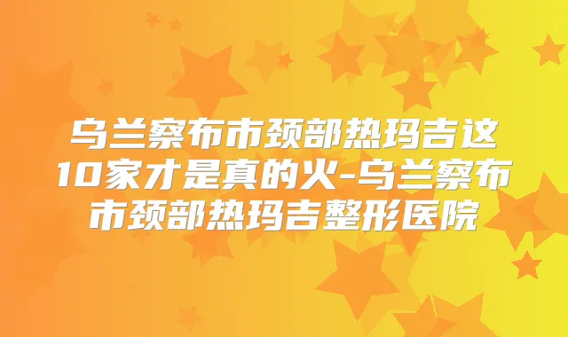 乌兰察布市颈部热玛吉这10家才是真的火-乌兰察布市颈部热玛吉整形医院