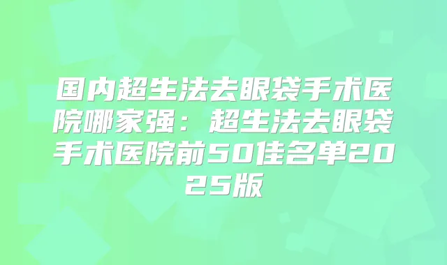国内超生法去眼袋手术医院哪家强:超生法去眼袋手术医院前50佳名单2025版