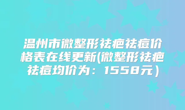 温州市微整形祛疤祛痘价格表在线更新(微整形祛疤祛痘均价为：1558元）