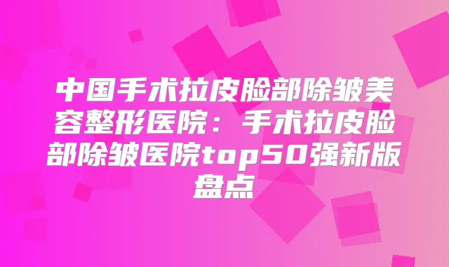 中国手术拉皮脸部除皱美容整形医院:手术拉皮脸部除皱医院top50强新版盘点