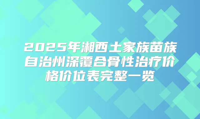 2025年湘西土家族苗族自治州深覆合骨性价格价位表完整一览