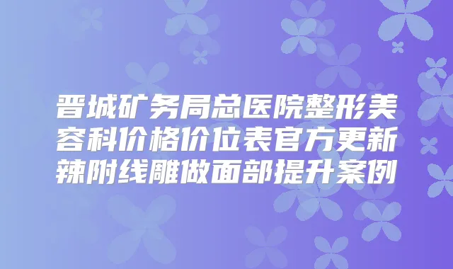 晋城矿务局总医院整形美容科价格价位表官方更新辣附线雕做面部提升案例