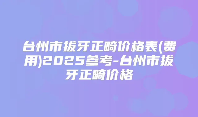 台州市拔牙正畸价格表(费用)2025参考-台州市拔牙正畸价格