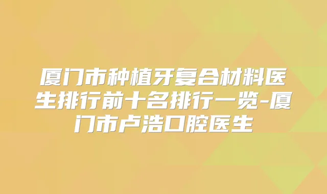 厦门市种植牙复合材料医生排行前十名排行一览-厦门市卢浩口腔医生