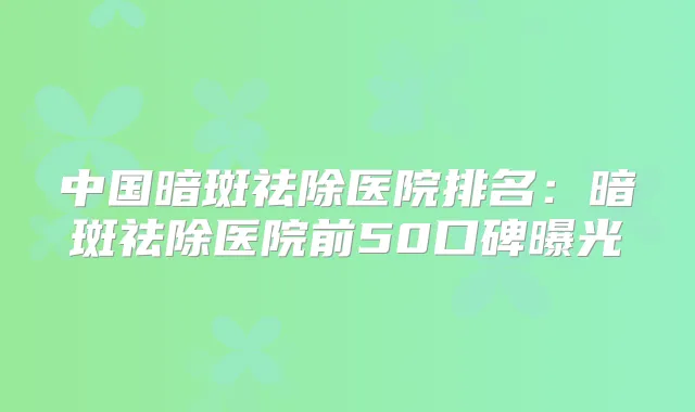 中国暗斑祛除医院排名：暗斑祛除医院前50口碑曝光