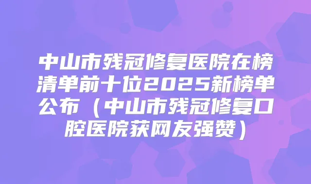 中山市残冠修复医院在榜清单前十位2025新榜单公布(中山市残冠修复口腔医院获网友强赞)