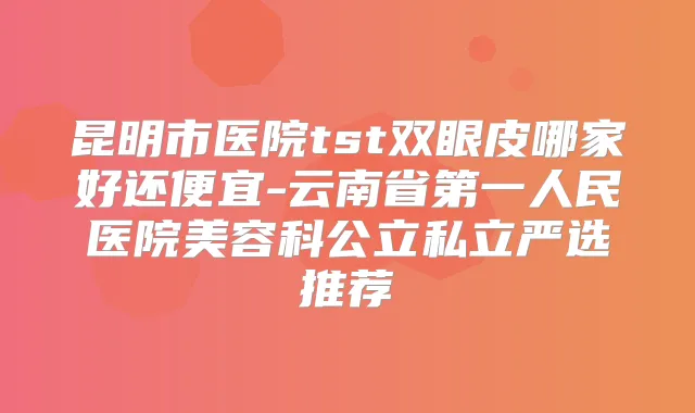 昆明市医院tst双眼皮哪家好还便宜-云南省第一人民医院美容科公立私立严选推荐