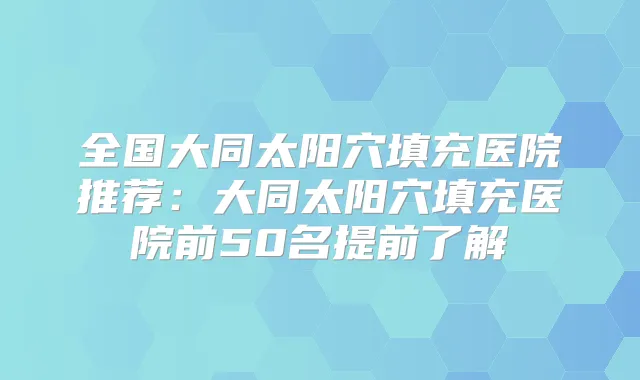 全国大同太阳穴填充医院推荐：大同太阳穴填充医院前50名提前了解