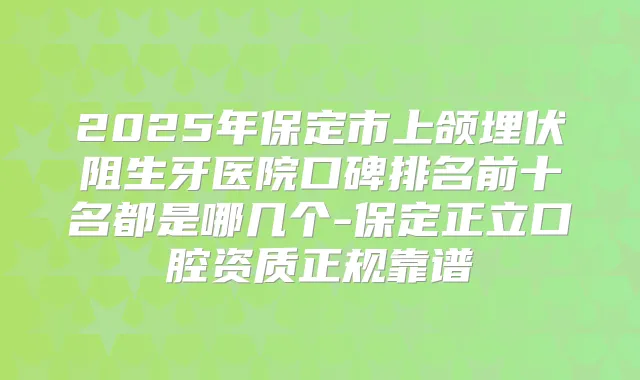 2025年保定市上颌埋伏阻生牙医院口碑排名前十名都是哪几个-保定正立口腔资质正规靠谱