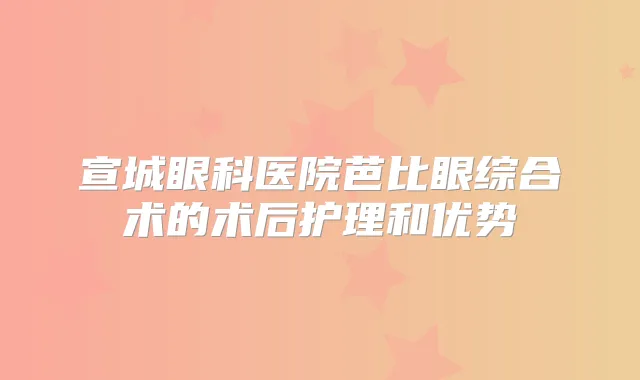 宣城眼科医院芭比眼综合术的术后护理和优势