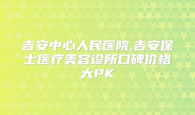 吉安中心人民医院,吉安保士医疗美容诊所口碑价格大PK