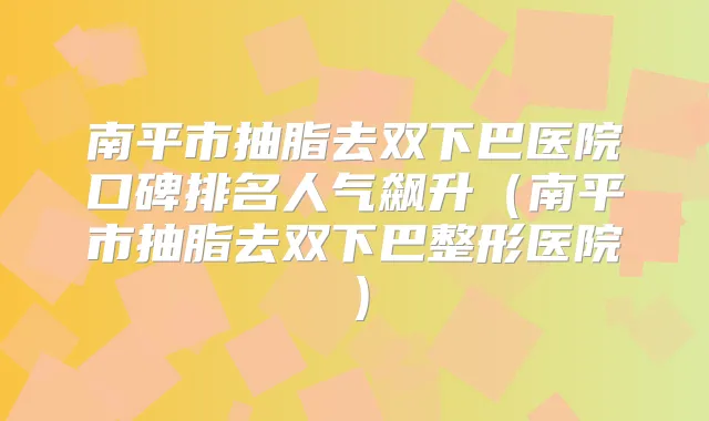 南平市抽脂去双下巴医院口碑排名人气飙升(南平市抽脂去双下巴整形医院)