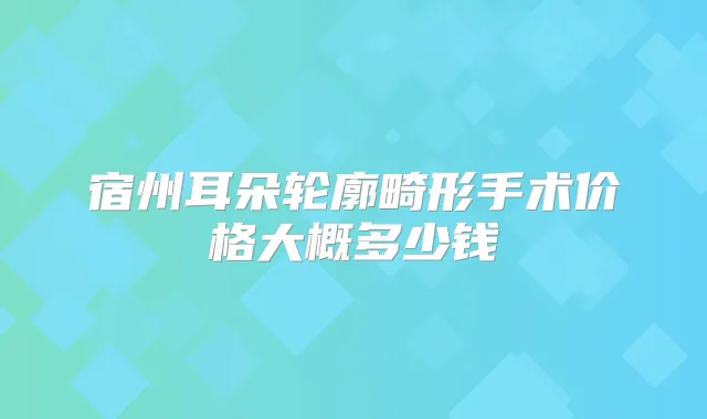 宿州耳朵轮廓畸形手术价格大概多少钱