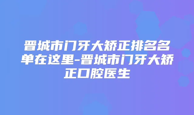 晋城市门牙大矫正排名名单在这里-晋城市门牙大矫正口腔医生