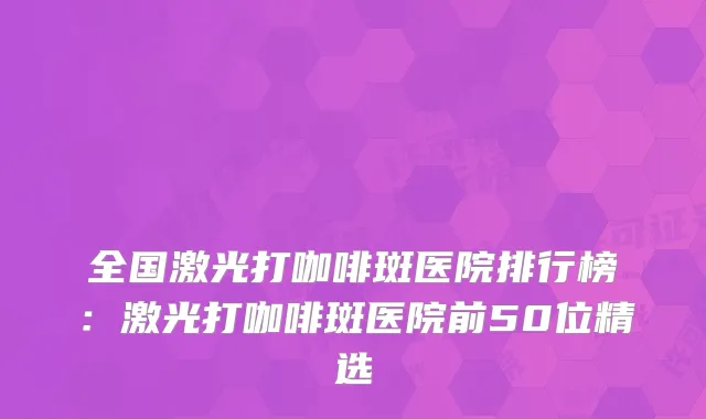 全国激光打咖啡斑医院排行榜:激光打咖啡斑医院前50位精选