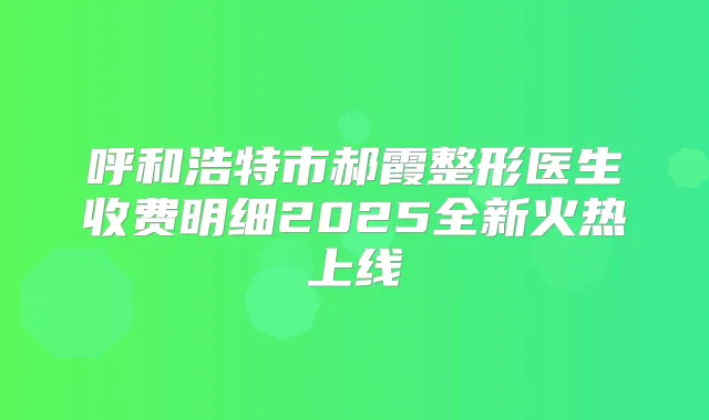 呼和浩特市郝霞整形医生收费明细2025全新火热上线