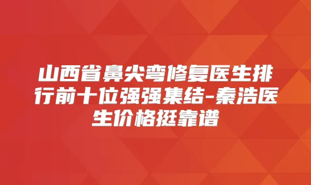 山西省鼻尖弯修复医生排行前十位强强集结-秦浩医生价格挺靠谱