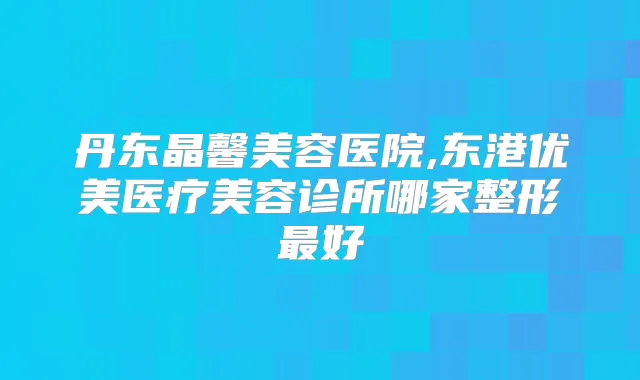 丹东晶馨美容医院,东港优美医疗美容诊所哪家整形好