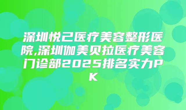 深圳悦己医疗美容整形医院,深圳伽美贝拉医疗美容门诊部2025排名实力PK
