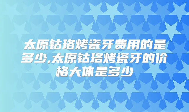 太原钴珞烤瓷牙费用的是多少,太原钴珞烤瓷牙的价格大体是多少