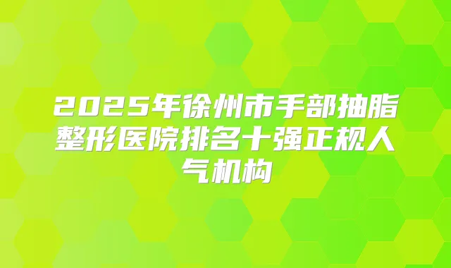 2025年徐州市手部抽脂整形医院排名十强正规人气机构