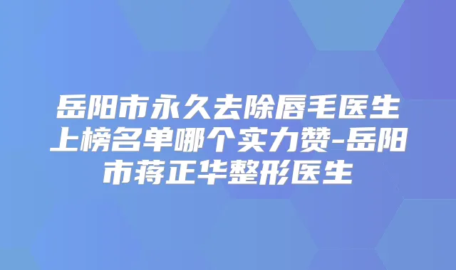 岳阳市永久去除唇毛医生上榜名单哪个实力赞-岳阳市蒋正华整形医生