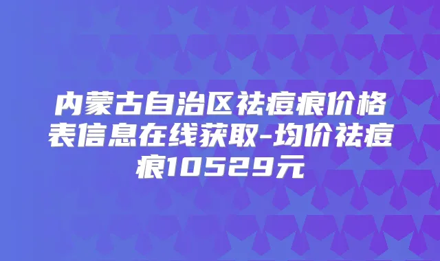 内蒙古自治区祛痘痕价格表信息在线获取-均价祛痘痕10529元