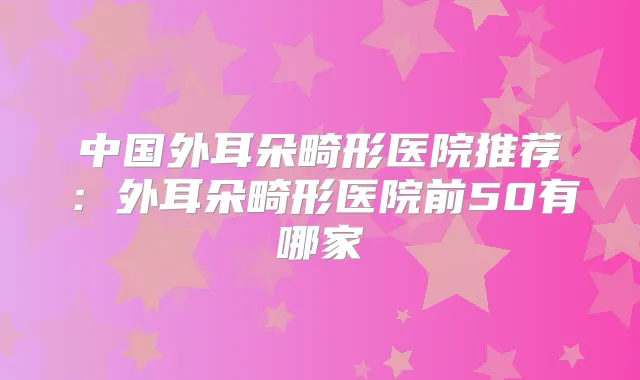 中国外耳朵畸形医院推荐:外耳朵畸形医院前50有哪家