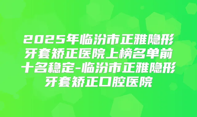 2025年临汾市正雅隐形牙套矫正医院上榜名单前十名稳定-临汾市正雅隐形牙套矫正口腔医院