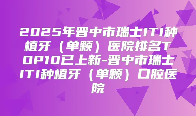 2025年晋中市瑞士ITI种植牙(单颗)医院排名TOP10已上新-晋中市瑞士ITI种植牙(单颗)口腔医院