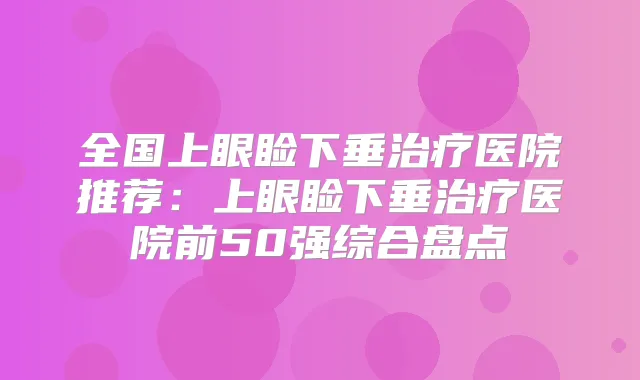全国上眼睑下垂医院推荐：上眼睑下垂医院前50强综合盘点