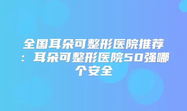 全国耳朵可整形医院推荐：耳朵可整形医院50强哪个安全