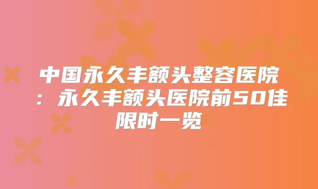 中国永久丰额头整容医院：永久丰额头医院前50佳限时一览