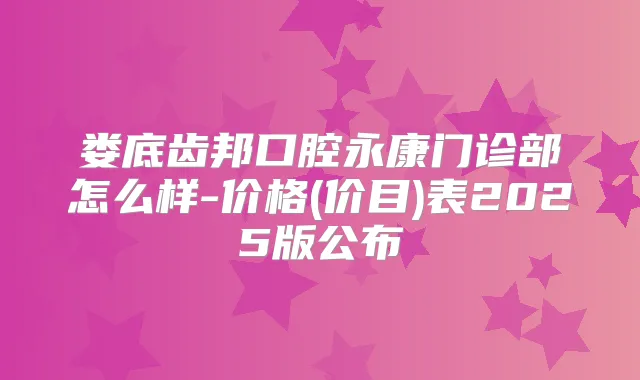 娄底齿邦口腔永康门诊部怎么样-价格(价目)表2025版公布