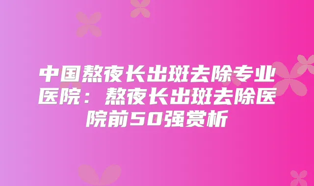 中国熬夜长出斑去除专业医院:熬夜长出斑去除医院前50强赏析