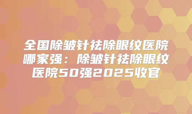 全国除皱针祛除眼纹医院哪家强:除皱针祛除眼纹医院50强2025收官