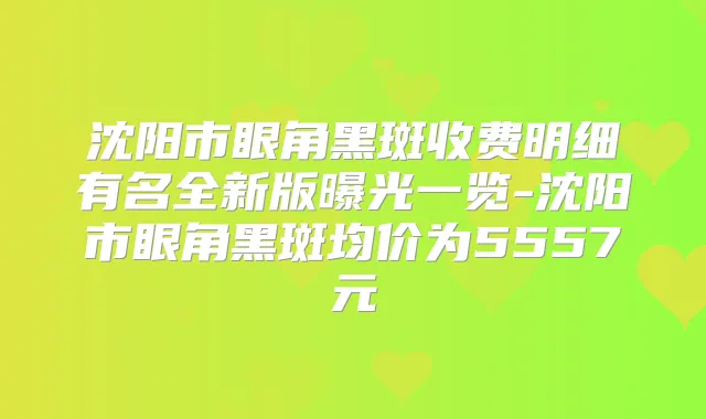 沈阳市眼角黑斑收费明细有名全新版曝光一览-沈阳市眼角黑斑均价为5557元